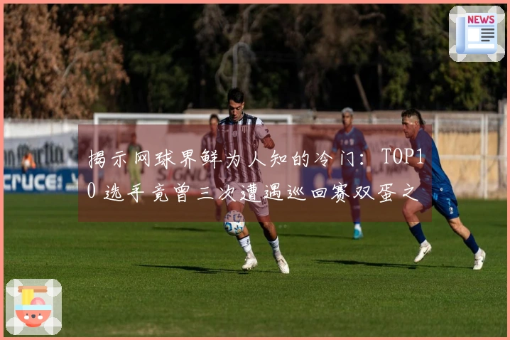 揭示网球界鲜为人知的冷门：TOP10 选手竟曾三次遭遇巡回赛双蛋之殇