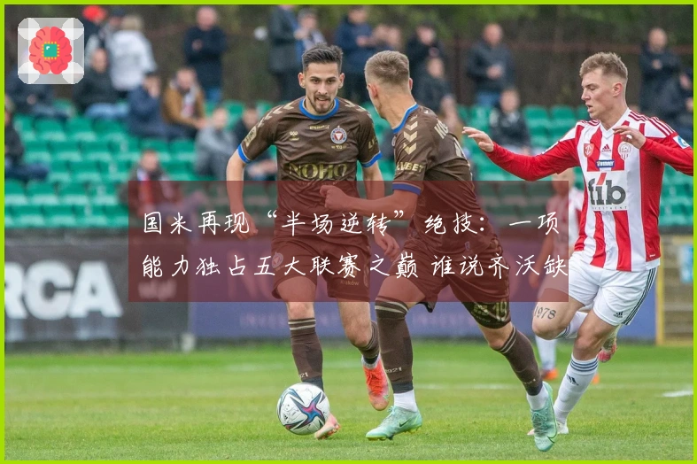 国米再现“半场逆转”绝技：一项能力独占五大联赛之巅 谁说齐沃缺乏战术智谋