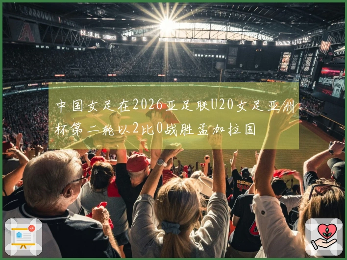 中国女足在2026亚足联U20女足亚洲杯第二轮以2比0战胜孟加拉国