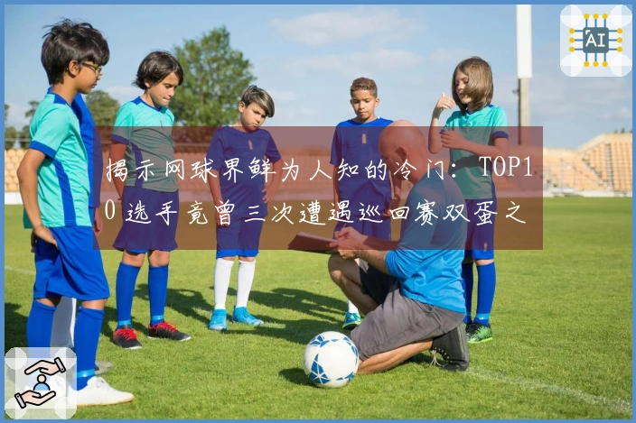 揭示网球界鲜为人知的冷门：TOP10 选手竟曾三次遭遇巡回赛双蛋之殇