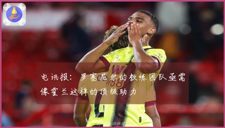 电讯报：罗塞尼尔的教练团队亟需像霍兰这样的顶级助力