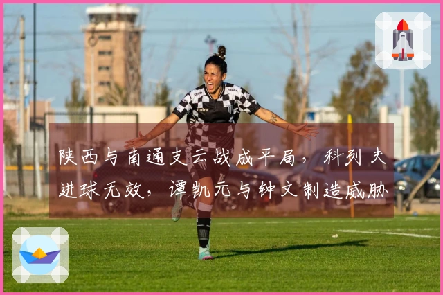 陕西与南通支云战成平局，科列夫进球无效，谭凯元与钟文制造威胁
