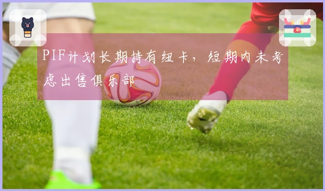 PIF计划长期持有纽卡，短期内未考虑出售俱乐部