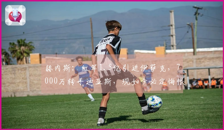 赫内斯：红军1.5亿引进伊萨克，7000万转手迪亚斯，现如今必定悔恨不已